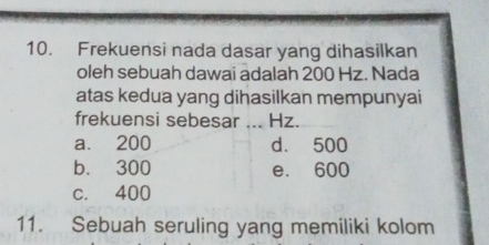 Frekuensi nada dasar yang dihasilkan
oleh sebuah dawai adalah 200 Hz. Nada
atas kedua yang dihasilkan mempunyai
frekuensi sebesar …._ Hz.
a. 200 d. 500
b. 300 e. 600
c. 400
11. Sebuah seruling yang memiliki kolom