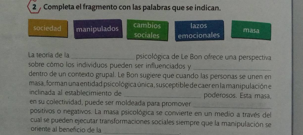 Completa el fragmento con las palabras que se indican.
sociedad manipulados
cambios lazos masa
sociales emocionales
La teoría de la _psicológica de Le Bon ofrece una perspectiva
sobre cómo los individuos pueden ser influenciados y_
dentro de un contexto grupal. Le Bon sugiere que cuando las personas se unen en
masa , forman una entidad psicológica única , susceptible de caer en la manipulación e
inclinada al establecimiento de _poderosos. Esta masa,
en su colectividad, puede ser moldeada para promover_
positivos o negativos. La masa psicológica se convierte en un medio a través del
cual se pueden ejecutar transformaciones sociales siempre que la manipulación se
oriente al beneficio de la_