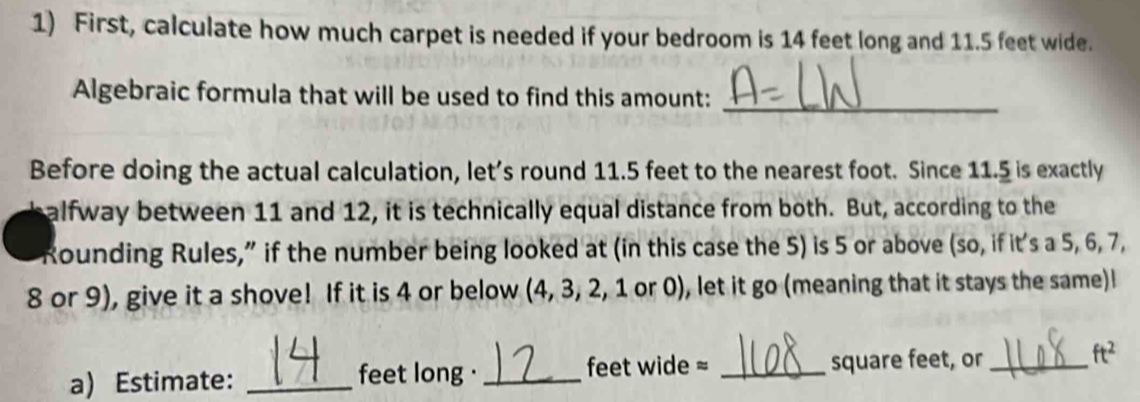 First, calculate how much carpet is needed if your bedroom is 14 feet long and 11.5 feet wide. 
Algebraic formula that will be used to find this amount:_ 
Before doing the actual calculation, let’s round 11.5 feet to the nearest foot. Since 11.5 is exactly 
alfway between 11 and 12, it is technically equal distance from both. But, according to the 
Rounding Rules,” if the number being looked at (in this case the 5) is 5 or above (so, if it's a 5, 6, 7,
8 or 9), give it a shove! If it is 4 or below (4, 3, 2, 1 or 0), let it go (meaning that it stays the same)l 
feet wide = 
a) Estimate: _ feet long ·_ _ square feet, or_
ft^2