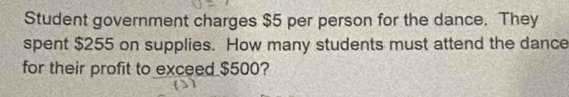 Student government charges $5 per person for the dance. They 
spent $255 on supplies. How many students must attend the dance 
for their profit to exceed $500?