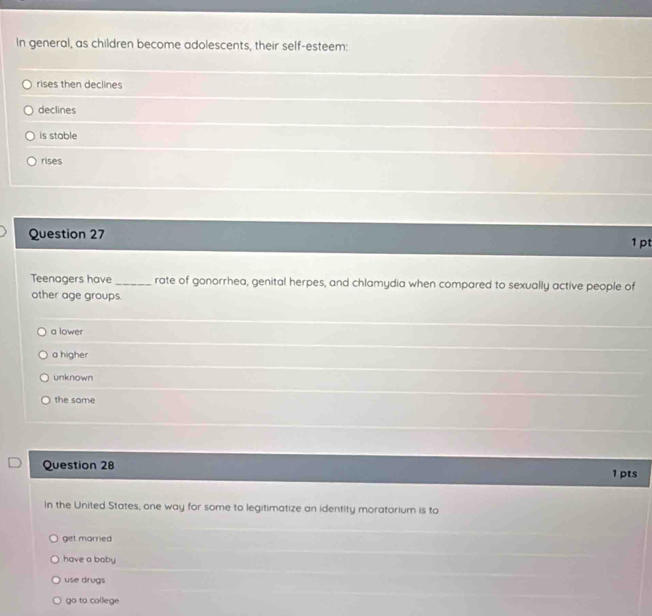In general, as children become adolescents, their self-esteem:
rises then declines
declines
is stable
rises
Question 27
1 pt
Teenagers have _rate of gonorrhea, genital herpes, and chlamydia when compared to sexually active people of
other age groups.
a lower
a higher
unknown
the same
Question 28
1 pts
In the United States, one way for some to legitimatize an identity moratorium is to
get married
have a baby
use drugs
go to college
