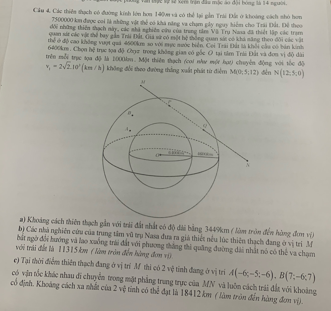 ong văn thực sự sẻ xem trận đầu mặc áo đội bóng là 14 người.
Câu 4. Các thiên thạch có đường kính lớn hơn 140m và có thể lại gần Trái Đất ở khoảng cách nhỏ hơn
7500000 km được coi là những vật thể có khả năng va chạm gây nguy hiểm cho Trái Đất. Đề theo
dõi những thiên thạch này, các nhà nghiên cứu của trung tâm Vũ Trụ Nasa đã thiết lập các trạm
quan sát các vật thể bay gần Trái Đất. Giả sử có một hệ thống quan sát có khả năng theo dõi các vật
thể ở độ cao không vượt quá 4600km so với mực nước biển. Coi Trái Đất là khối cầu có bán kính
6400km . Chọn hệ trục tọa độ Oxyz trong không gian có gốc O tại tâm Trái Đất và đơn vị độ dài
trên mỗi trục tọa độ là 1000km. Một thiên thạch (coi như một hạt) chuyển động với tốc độ
v_1=2sqrt(2).10^3(km/h) không đổi theo đường thẳng xuất phát từ điểm M(0;5;12) đến N(12;5;0)
a) Khoảng cách thiên thạch gần với trái đất nhất có độ dài bằng 3449km ( làm tròn đến hàng đơn vị)
b) Các nhà nghiên cứu của trung tâm vũ trụ Nasa đưa ra giả thiết nều lúc thiên thạch đang ở vị trí M
bất ngờ đổi hướng và lao xuống trái đất với phương thẳng thì quãng đường dài nhất nó có thể va chạm
với trái đất là 11315 km ( làm tròn đến hàng đơn vị).
c) Tại thời điểm thiên thạch đang ở vị trí Mỹ thì có 2 vệ tinh đang ở vị trí A(-6;-5;-6),B(7;-6;7)
có vận tốc khác nhau di chuyển trong mặt phẳng trung trực của MN và luôn cách trái đất với khoảng
cố định. Khoảng cách xa nhất của 2 vệ tinh có thể đạt là 18412 km ( làm tròn đến hàng đơn vị).