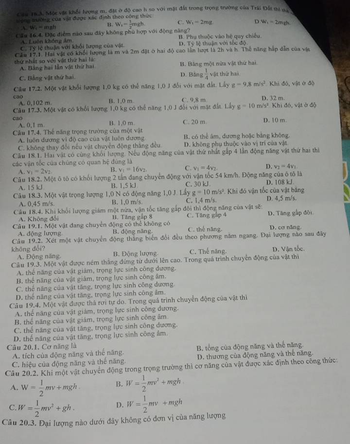 Cầu Ta3, Một vật khổi lượng m, đặt ở độ cao h so với mặt đất trong trọng trường của Trái Đất thi da 
song tưường của vật được xác định theo công thức
A. W -mgh B. W_1- 1/2 mgh C. W_1-2mg D W_1=2m_1
Cầu 16,4, Đặc điểm nào sau đây không phủ hợp với động năng?
A. Luôn không âm B. Phụ thuộc vào hệ quy chiếu
C. Tỷ lệ thuận với khối lượng của vật D. Tỷ lệ thuận với tốc độ
Căn 17.1. Hai vật có khối lượng là m và 2m đặt ở hai độ cao lần lượt là 2h và h. Thế năng hắp dẫn của vật
thứ nhất so với vật thứ hai là:
A. Bằng hai lần vật thứ hai B. Băng một nửa vật thứ hai
D. Bằng
C. Bằng vật thứ hai  1/4  vật thứ hai
Câu 17.2 :. Một vật khổi lượng 1,0 kg có thế năng 1,0 J đối với mặt đất. Lấy g=9.8m/s^2 Khi đô, vật ở độ
cao C. 9,8 m D. 32 m.
A. 0.102 m. B. 1,0 m
Câu 17.3, Một vật có khối lượng 1,0 kg có thể năng 1,0 J đổi với mật đất. Lấy g=10m/s^2 Khi đó, vật ở độ
cao B. 1,0 m. C. 20 m D. 10 m.
A. 0,1 m
Câu 17.4. Thể năng trọng trường của một vật
A. luôn dương vì độ cao của vật luôn dương B. có thể âm, đương hoặc bằng không.
C. không thay đổi nếu vật chuyển động thắng đều D. không phụ thuộc vào vị trí của vật
Câu 18.1. Hai vật có cùng khối lượng. Nếu động năng của vật thứ nhất gấp 4 lần động năng vật thứ hai thiị
các vận tốc của chúng có quan hệ đúng là
A. v_1=2v_2.
B. v_1=16v_2. C. v_1=4v_2. D. v_2=4v_1
Câu 18.2. Một ô tô có khổi lượng 2 tấn đang chuyển động với vận tốc 54 km/h. Động năng của ô tô là
A. 15 kJ B. 1,5 kJ C. 30 kJ. D. 108 kJ
Câu 18.3. Một vật trọng lượng 1,0 N có động năng 1,0 J. Lấy g=10m/s^2 Khi đó vận tốc của vật bằng
A. 0,45 m/s. B. 1,0 m/s. C. 1,4 m/s. D. 4,5 m/s.
Cău 18.4. Khi khối lượng giám một nửa, vận tốc tăng gắp đôi thì động năng của vật sẽ:
A. Không đổi B. Tăng gập 8 C. Tăng gắp 4 D. Tăng gấp đội
Câu 19.1. Một vật đang chuyển động có thể không có D. cơ năng
A. động lượng B. động năng C. thể năng.
Câu 19.2. Xét một vật chuyển động thắng biển đổi đều theo phương năm ngang. Đại lượng nào sau đây
không đổi? C. Thể năng. D. Vân tốc.
A. Động năng. B. Động lượng
Câu 19.3. Một vật được ném thắng đứng từ dưới lên cao. Trong quá trình chuyển động của vật thì
A. thể năng của vật giám, trọng lực sinh công dương.
B. thể năng của vật giám, trọng lực sinh công âm.
C. thể năng của vật tăng, trọng lực sinh công dương
D. thể năng của vật tăng, trọng lực sinh công âm.
Câu 19.4. Một vật được thả rơi tự do. Trong quả trình chuyển động của vật thì
A. thể năng của vật giảm, trọng lực sinh công dương.
B. thể năng của vật giám, trọng lực sinh công âm
C. thể năng của vật tăng, trọng lực sinh công dương.
D. thể năng của vật tăng, trọng lực sinh công âm.
Câu 20.1, Cơ năng là
A. tích của động năng và thế năng. B tổng của động năng và thế năng.
C. hiệu của động năng và thế năng D. thương của động năng và thế năng.
Câu 20.2. Khi một vật chuyển động trong trọng trường thì cơ năng của vật được xác định theo công thức:
A. W= 1/2 mv+mgh B. W= 1/2 mv^2+mgh
C. W= 1/2 mv^2+gh. D. W= 1/2 mv+mgh
Câu 20.3. Đại lượng nào dưới dây không có đơn vị của năng lượng