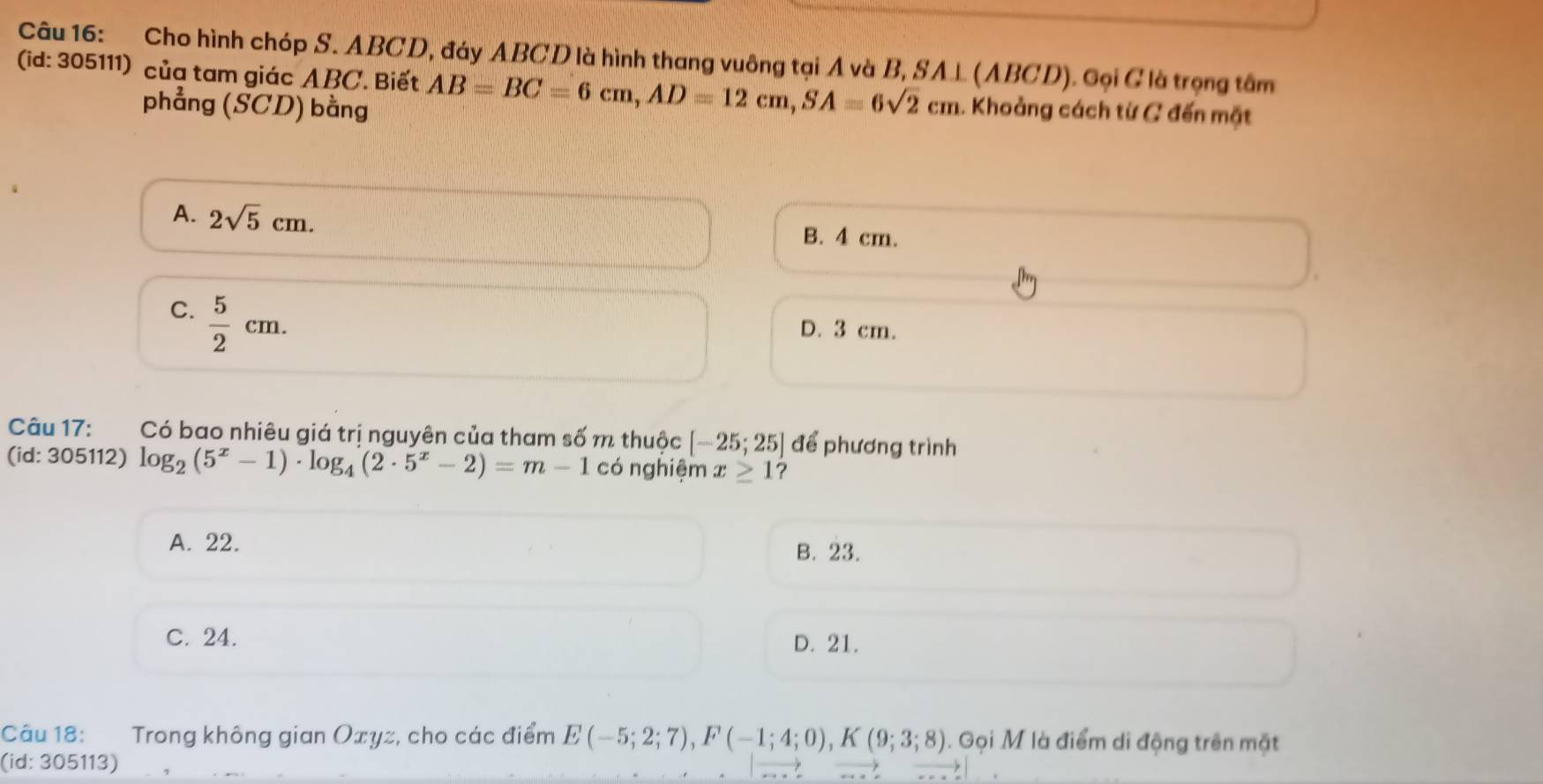 Cho hình chóp S. ABCD, đáy ABCD là hình thang vuông tại A và B, SA⊥ (ABCD). Gọi C là trọng tâm
(id: 305111) của tam giác ABC. Biết AB=BC=6cm, AD=12cm, SA=6sqrt(2)cm 1. Khoảng cách từ C đến mặt
phẳng (SCD) bằng
A. 2sqrt(5)cm. B. 4 cm.
C.  5/2 cm.
D. 3 cm.
Câu 17: Có bao nhiêu giá trị nguyên của tham số m thuộc [-25;25] để phương trình
(id: 305112) log _2(5^x-1)· log _4(2· 5^x-2)=m-1 có nghiệm x≥ 1 ?
A. 22.
B. 23.
C. 24. D. 21.
Câu 18: Trong không gian Oxyz, cho các điểm E(-5;2;7), F(-1;4;0), K(9;3;8). Gọi M là điểm di động trên mặt
(id: 305113)