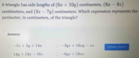 A triangle has side lengths of (6x+10y) centimeters, (8x-9z)
centimeters, and (4z-7y) centimeters. Which expression represents the
perimeter, in centimeters, of the triangle?
Answer
-5z+3y+14x -3yz+16xy-xz Schet Annuer
14y+14x-16z -6yz+18xz