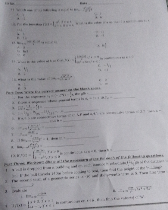 Nu _Date_
11. Which one of the fallowing is equal to lim_x-1( (x^2-sqrt(x))/sqrt(x)-1 )
A. 1
Q. 7
-id D  C
12. Por the function f(x)=beginarrayl x^2,ifx!= 4 x+a,ifx=4endarray. What is the value of a so that f is continuous at =
“  ?
A. 4 C. -1
B. 13 D. -8
13.1 tim_a-in (10(5+k)-102)/k  is equal to
A
D. ln  1/a 
1. 1 2
C. 0
14. What is the value of k so that f(x)=beginarrayl  him(kx)/x ifx>0 6k^2+5xifx<0endarray. ls continuous at x=0
C. - 1/2 
A. 1/2 D. -1
1、2
15. What is the value of lim_xto 0 (sqrt(4x^2+1))/x^2-ax+c  C. 9
A. 1 D. ∞
B. 3
Part Two: Write the correct answer on the blank space.
1. For the sequence
_ A_n=5n+10,S_10=
_
2. Given a sequence whose general terms is a_n=(-1)^n(1+ 1/n ) , the glb=
3. sumlimits  _(n=0)^(10)( 1/n-1 - 1/n )=_ 
4. 1- 3/5 + 9/25 - 27/125 +...=
_
5. If a,5,b are consecutive terms of an A.P and a,4,b are consecutive terms of G.P, then a=
_
and b=
_
6. lim_xto 2( (5x-12)/x^2-x-2 )= _
_
7、 lim_xto 0 sin 3x/x = _
8. If lim_xto ∈fty ( (x+m)/x-m )^x=4 , then m=
_
9. lim_xto ∈fty ( (3^n+3^n)/8^n )= _
10. If f(x)=beginarrayl  tan (2x)/x ,ifx>0 k-e^(2x),ifx≤ 0endarray. is continuous at x=0 , then k=
Part Three: Workout: Show all the necessary steps for each of the following questions.
1. A ball is dropped from a building and on each bounce it rebounds (2/5) th of the distance it
feel. If the ball travels 140m before coming to rest, then find the height of the building?
2. The second term of a geometric series is -16 and the seventh term is 5. Then first term i
?
3. Evaluate i. lim_xto 0 sin x/x^2 sqrt(4x^3+9x^2)
i. lim _xto 0 (1-cos x)/x 
4. If f(x)=beginarrayl x+3,ifx>2 ax-1,ifx≤ 2endarray. is continuous on x e R, then find the value(s) of “a”.