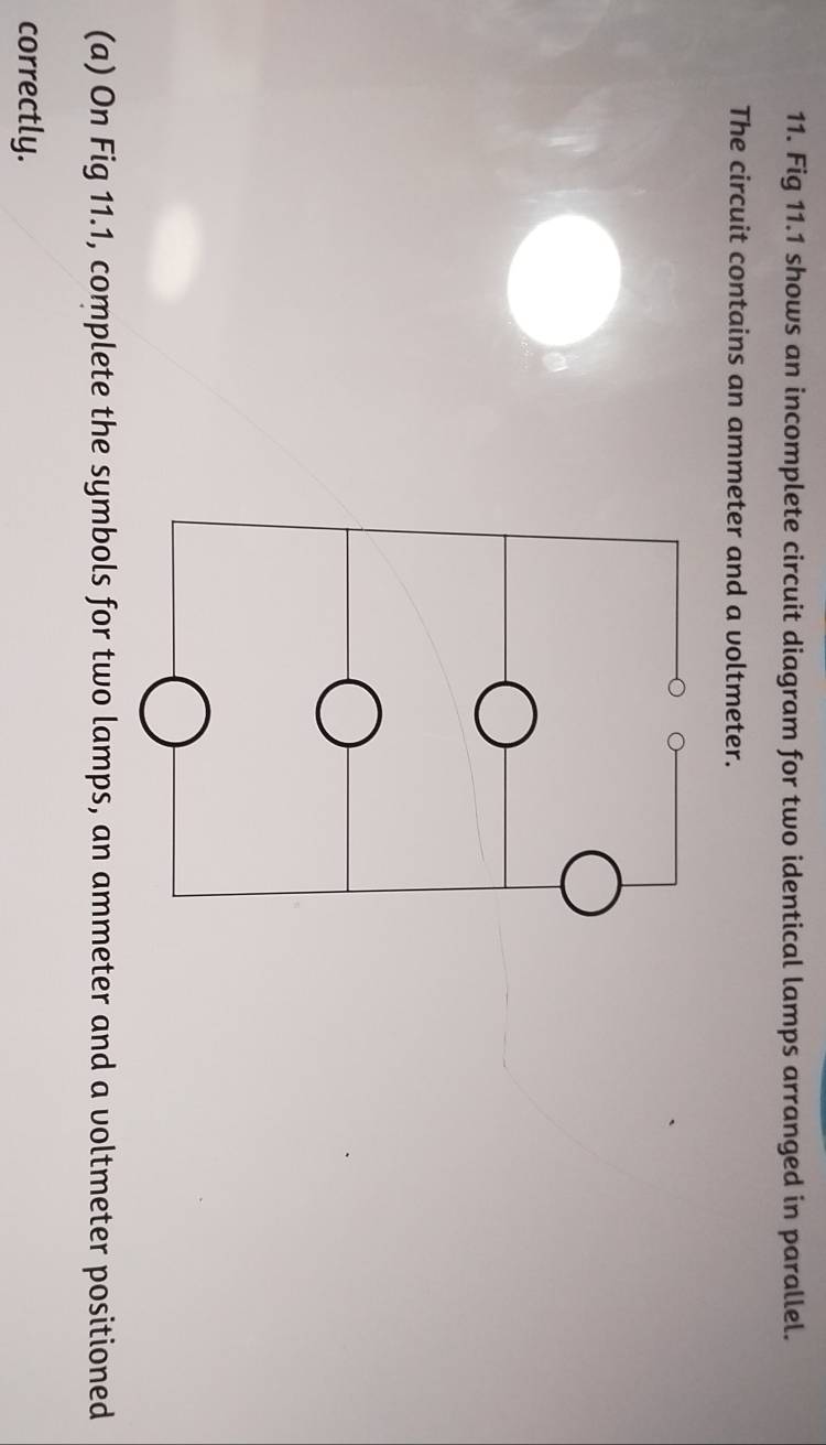 Fig 11.1 shows an incomplete circuit diagram for two identical lamps arranged in parallel. 
The circuit contains an ammeter and a voltmeter. 
(a) On Fig 11.1, complete the symbols for two lamps, an ammeter and a voltmeter positioned 
correctly.
