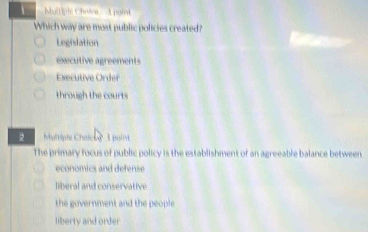 Muitiple Choice 1 point
Which way are most public policies created?
Legislation
executive agreements
Executive Order
through the courts
2 Multiple Choicor 1 point
The primary focus of public policy is the establishment of an agreeable balance between
economics and defense
liberal and conservative
the government and the people
liberty and order