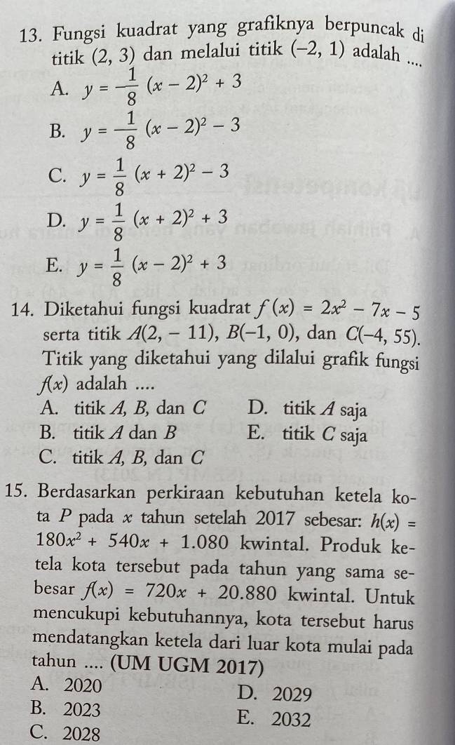 Fungsi kuadrat yang grafiknya berpuncak di
titik (2,3) dan melalui titik (-2,1) adalah ....
A. y=- 1/8 (x-2)^2+3
B. y= 1/8 (x-2)^2-3
C. y= 1/8 (x+2)^2-3
D. y= 1/8 (x+2)^2+3
E. y= 1/8 (x-2)^2+3
14. Diketahui fungsi kuadrat f(x)=2x^2-7x-5
serta titik A(2,-11), B(-1,0) , dan C(-4,55). 
Titik yang diketahui yang dilalui grafik fungsi
f(x) adalah ....
A. titik A, B, dan C D. titik A saja
B. titik A dan B E. titik C saja
C. titik A, B, dan C
15. Berdasarkan perkiraan kebutuhan ketela ko-
ta P pada x tahun setelah 2017 sebesar: h(x)=
180x^2+540x+1.080 kwintal. Produk ke-
tela kota tersebut pada tahun yang sama se-
besar f(x)=720x+20.880 kwintal. Untuk
mencukupi kebutuhannya, kota tersebut harus
mendatangkan ketela dari luar kota mulai pada
tahun .... (UM UGM 2017)
A. 2020 D. 2029
B. 2023 E. 2032
C. 2028