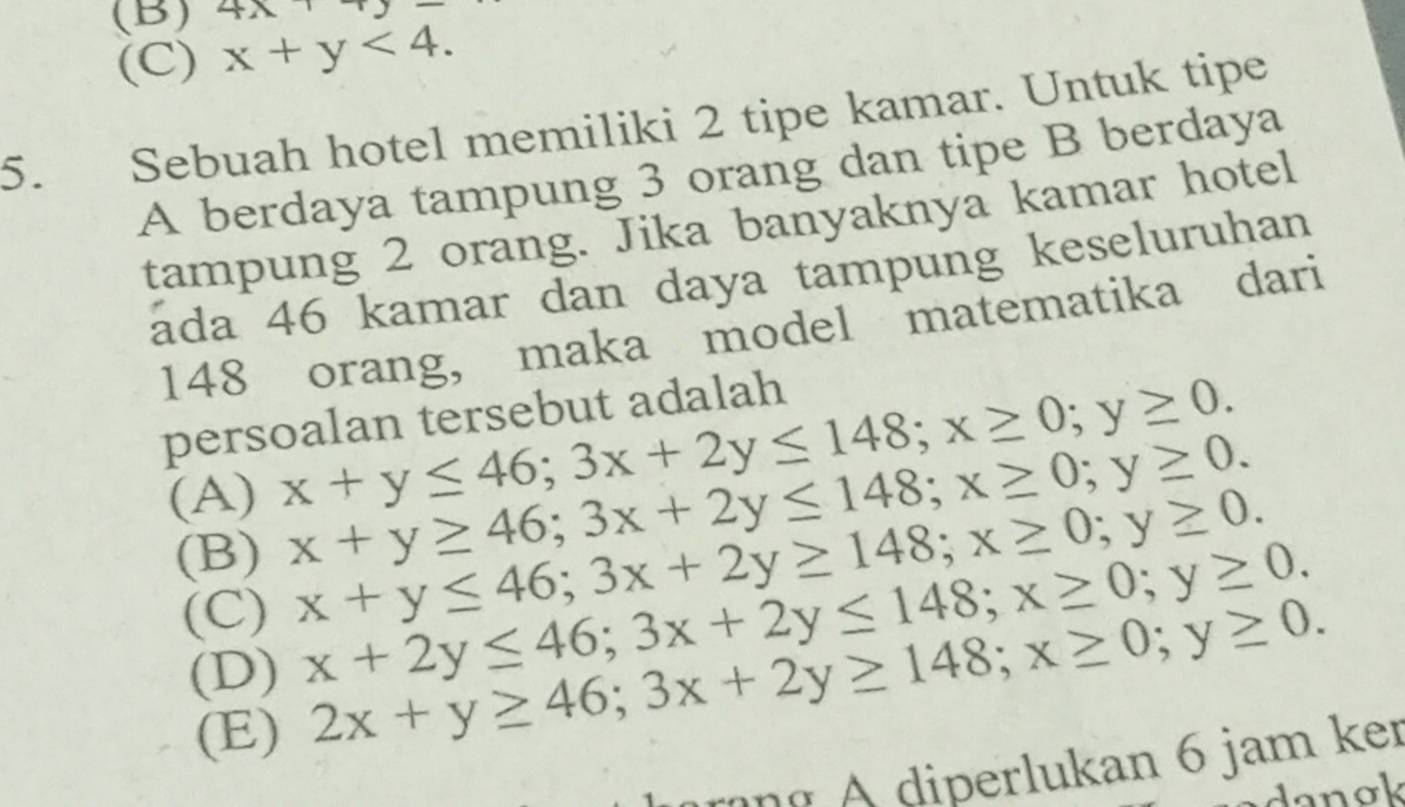 4x
(C) x+y<4</tex>. 
5. Sebuah hotel memiliki 2 tipe kamar. Untuk tipe
A berdaya tampung 3 orang dan tipe B berdaya
tampung 2 orang. Jika banyaknya kamar hotel
áda 46 kamar dan daya tampung keseluruhan
148 orang, maka model matematika dari
persoalan tersebut adalah
(A) x+y≤ 46; 3x+2y≤ 148; x≥ 0; y≥ 0.
x+y≥ 46; 3x+2y≤ 148; x≥ 0; y≥ 0.
(B) x+y≤ 46; 3x+2y≥ 148; x≥ 0; y≥ 0.
(C) x+2y≤ 46; 3x+2y≤ 148; x≥ 0; y≥ 0.
(D) 2x+y≥ 46; 3x+2y≥ 148; x≥ 0; y≥ 0.
(E)
A n diperlukan 6 jam ker
danok