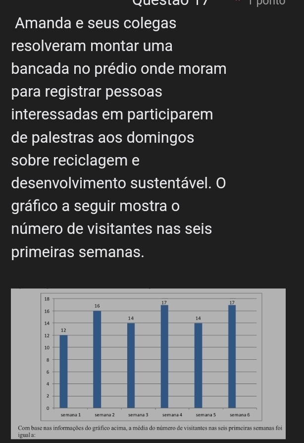 Amanda e seus colegas 
resolveram montar uma 
bancada no prédio onde moram 
para registrar pessoas 
interessadas em participarem 
de palestras aos domingos 
sobre reciclagem e 
desenvolvimento sustentável. O 
gráfico a seguir mostra o 
número de visitantes nas seis 
primeiras semanas. 
Com base nas informações do gráfico acima, a média do número de visitantes nas seis primeiras semanas foi 
igual a: