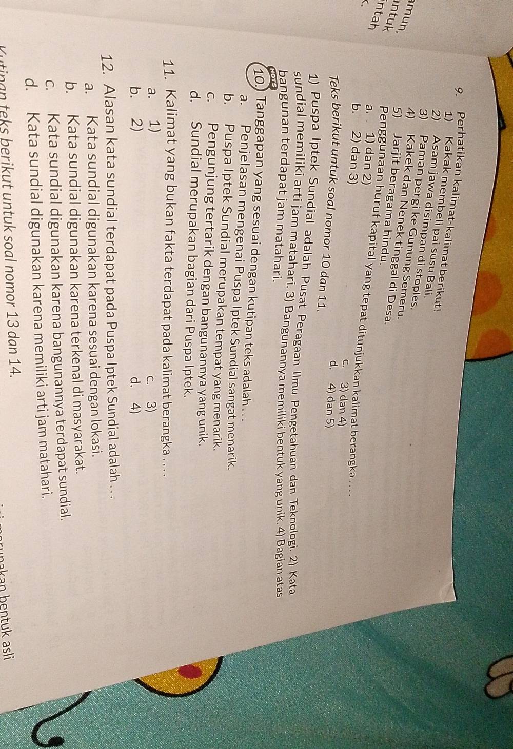 Perhatikan kalimat-kalimat berikut!
1) Kakak membeli pai susu Bali.
2) Asam jawa disimpan di stoples.
3) Paman pergi ke Gunung Semeru.
mun
4) Kakek dan Nenek tinggal di Desa.
intuk
5) Jarjit beragama hindu.
ntah
C
a. 1) dan 2)
Penggunaan huruf kapital yang tepat ditunjukkan kalimat berangka . . . .
b. 2) dan 3) c. 3) dan 4)
d. 4) dan 5)
Teks berikut untuk soal nomor 10 dan 11.
1) Puspa Iptek Sundial adalah Pusat Peragaan Ilmu Pengetahuan dan Teknologi. 2) Kata
sundial memiliki arti jam matahari. 3) Bangunannya memiliki bentuk yang unik. 4) Bagian atas
bangunan terdapat jam matahari.
10. Tanggapan yang sesuai dengan kutipan teks adalah . . .
a. Penjelasan mengenai Puspa Iptek Sundial sangat menarik.
b. Puspa Iptek Sundial merupakan tempat yang menarik.
c. Pengunjung tertarik dengan bangunannya yang unik.
d. Sundial merupakan bagian dari Puspa Iptek.
11. Kalimat yang bukan fakta terdapat pada kalimat berangka . . . .
a. 1) c. 3)
b. 2) d. 4)
12. Alasan kata sundial terdapat pada Puspa Iptek Sundial adalah . . .
a. Kata sundial digunakan karena sesuai dengan lokasi.
b. Kata sundial digunakan karena terkenal di masyarakat.
c. Kata sundial digunakan karena bangunannya terdapat sundial.
d. Kata sundial digunakan karena memiliki arti jam matahari.
Kutinan teks berikut untuk soal nomor 13 dan 14.
nakan bentuk asli