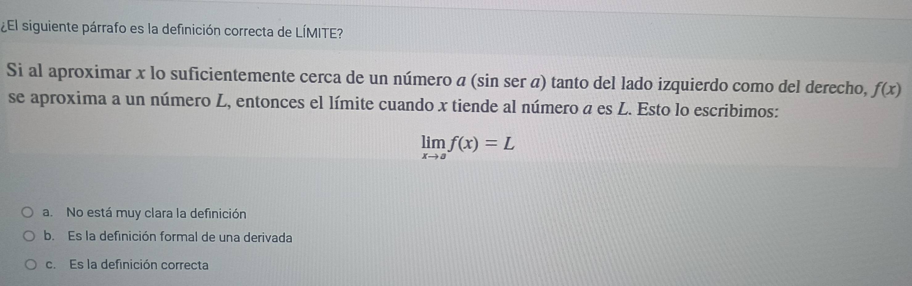 ¿El siguiente párrafo es la definición correcta de LÍMITE?
Si al aproximar x lo suficientemente cerca de un número α (sin ser α) tanto del lado izquierdo como del derecho, f(x)
se aproxima a un número L, entonces el límite cuando x tiende al número a es L. Esto lo escribimos:
limlimits _xto af(x)=L
a. No está muy clara la definición
b. Es la definición formal de una derivada
c. Es la definición correcta