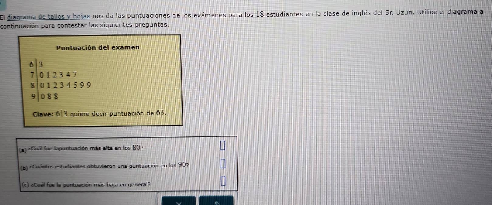 El diagrama de tallos y hojas nos da las puntuaciones de los exámenes para los 18 estudiantes en la clase de inglés del Sr. Uzun. Utilice el diagrama a 
continuación para contestar las siguientes preguntas. 
Puntuación del examen
beginbmatrix 6 7 7 012312347 83234599 9encloselongdiv 088endarray
Clave: 6|3 quiere decir puntuación de 63. 
(a) ¿Cuál fue lapuntuación más alta en los 80? 
(b) cCuántos estudiantes obtuvieron una puntuación en los 90? 
(c) ¿Cuál fue la puntuación más baja en general?