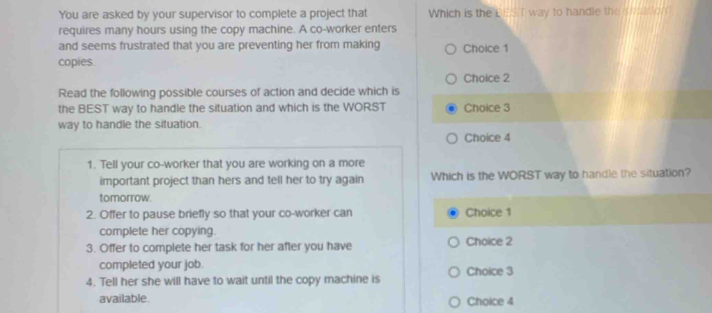 You are asked by your supervisor to complete a project that Which is the BES T way to handle the srtion?
requires many hours using the copy machine. A co-worker enters
and seems frustrated that you are preventing her from making Choice 1
copies.
Choice 2
Read the following possible courses of action and decide which is
the BEST way to handle the situation and which is the WORST Choice 3
way to handle the situation.
Choice 4
1. Tell your co-worker that you are working on a more
important project than hers and tell her to try again Which is the WORST way to handle the situation?
tomorrow.
2. Offer to pause briefly so that your co-worker can Choice 1
complete her copying.
3. Offer to complete her task for her after you have Choice 2
completed your job. Choice 3
4. Tell her she will have to wait until the copy machine is
available. Choice 4