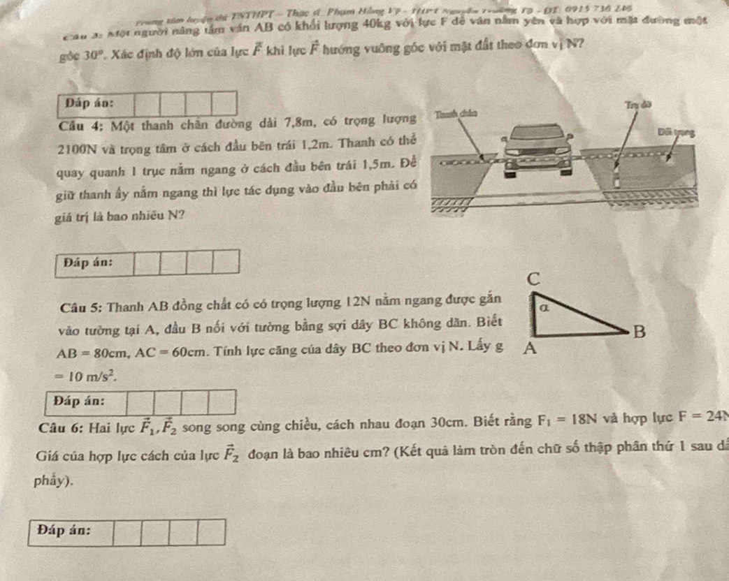 Prung tân luyện t TNTHPT - Thạc đ Phạm Hồng 19 - 111 t Nguyên trường 1ạ - 17: 0913 736 245 
Cầu 3: Một người năng tâm văn AB có khổi lượng 40kg với lực F để văn nằm yên và hợp với mặt đường một 
góc 30° Xác định độ lớn của lực overline F khi lực vector F hướng vuỡng gốc với mặt đất theo đơn vị N? 
Dáp án: 
Cầu 4: Một thanh chân đường dài 7,8m, có trọng lượn
2100N và trọng tâm ở cách đầu bên trái 1,2m. Thanh có th 
quay quanh 1 trục nằm ngang ở cách đầu bên trái 1,5m. Đ 
giữ thanh ấy nằm ngang thì lực tác dụng vào đầu bên phải 
giá trị là bao nhiều N? 
Đáp án: 
Câu 5: Thanh AB đồng chất có có trọng lượng 12N nằm ngang được gắn 
vào tường tại A, đầu B nối với tường bằng sợi dây BC không dân. Biết
AB=80cm, AC=60cm. Tính lực căng của dây BC theo đơn vị N. Lấy g
=10m/s^2. 
Đáp án: 
* Câu 6: Hai lực vector F_1, vector F_2 song song cùng chiều, cách nhau đoạn 30cm. Biết rằng F_1=18N và hợp lực F=24N
Giá của hợp lực cách của lực vector F_2 đoạn là bao nhiêu cm? (Kết quả làm tròn đến chữ số thập phân thứ 1 sau dá 
phẩy). 
Đáp án: