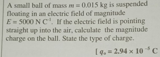 A small ball of mass m=0.015kg is suspended 
floating in an electric field of magnitude
E=5000NC^(-1). If the electric field is pointing 
straight up into the air, calculate the magnitude 
charge on the ball. State the type of charge.
[q_0=2.94* 10^(-5)C