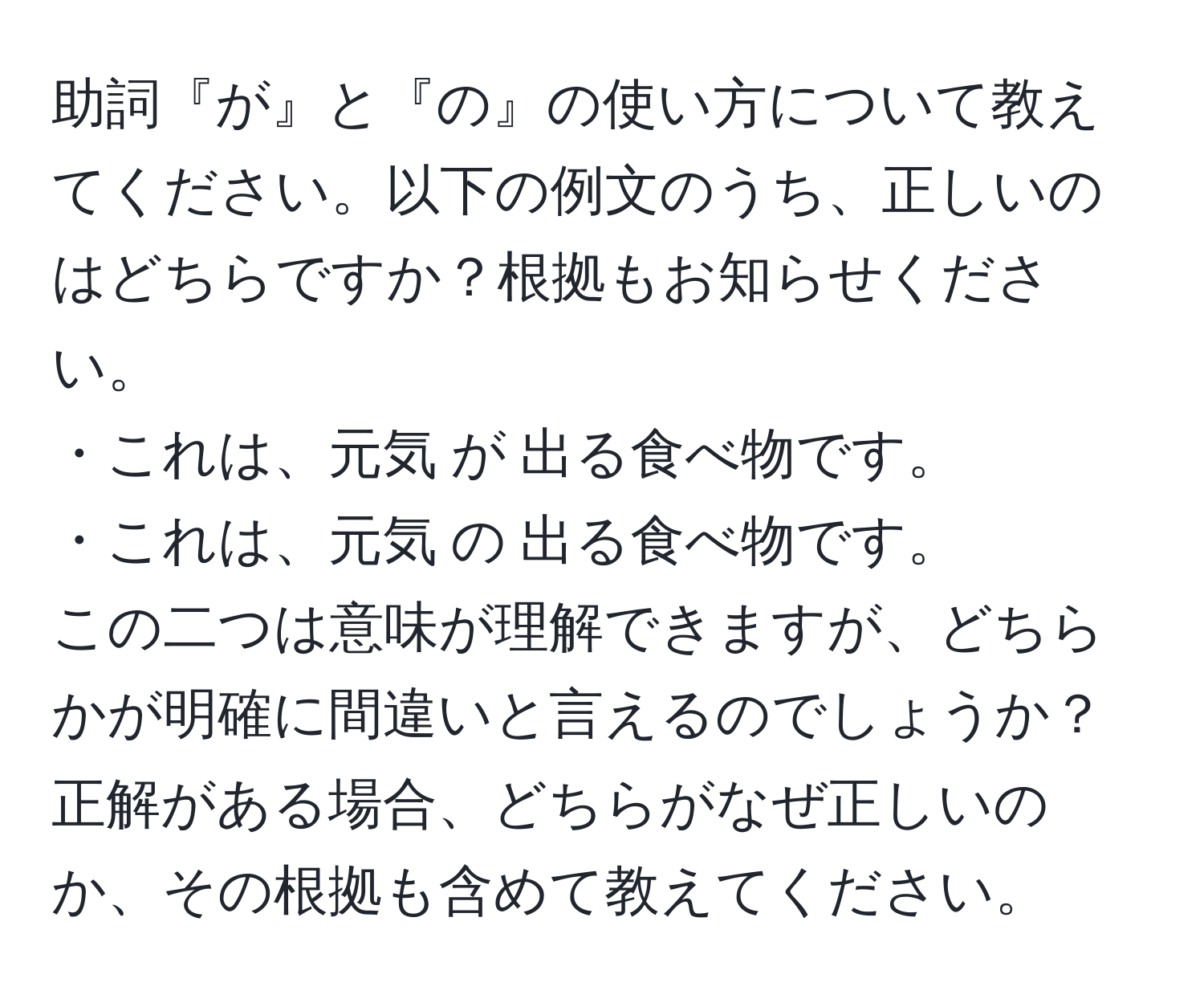 助詞『が』と『の』の使い方について教えてください。以下の例文のうち、正しいのはどちらですか？根拠もお知らせください。  
・これは、元気 が 出る食べ物です。  
・これは、元気 の 出る食べ物です。  
この二つは意味が理解できますが、どちらかが明確に間違いと言えるのでしょうか？正解がある場合、どちらがなぜ正しいのか、その根拠も含めて教えてください。