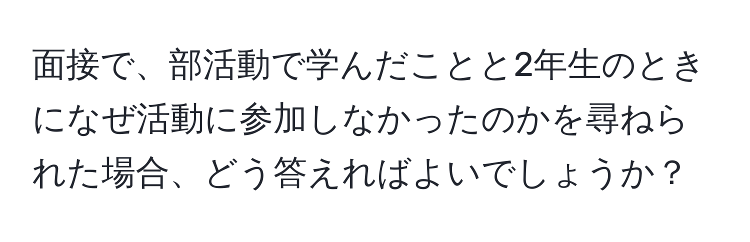 面接で、部活動で学んだことと2年生のときになぜ活動に参加しなかったのかを尋ねられた場合、どう答えればよいでしょうか？