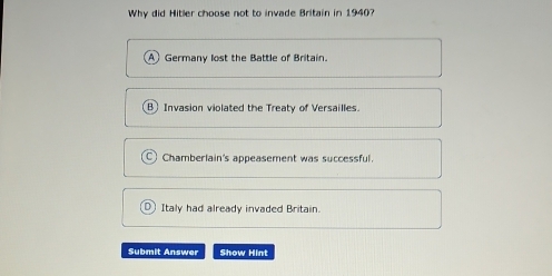 Why did Hitler choose not to invade Britain in 1940?
Germany lost the Battle of Britain.
B Invasion violated the Treaty of Versailles.
Chamberlain's appeasement was successful.
Italy had already invaded Britain.
Submit Answer Show Hint