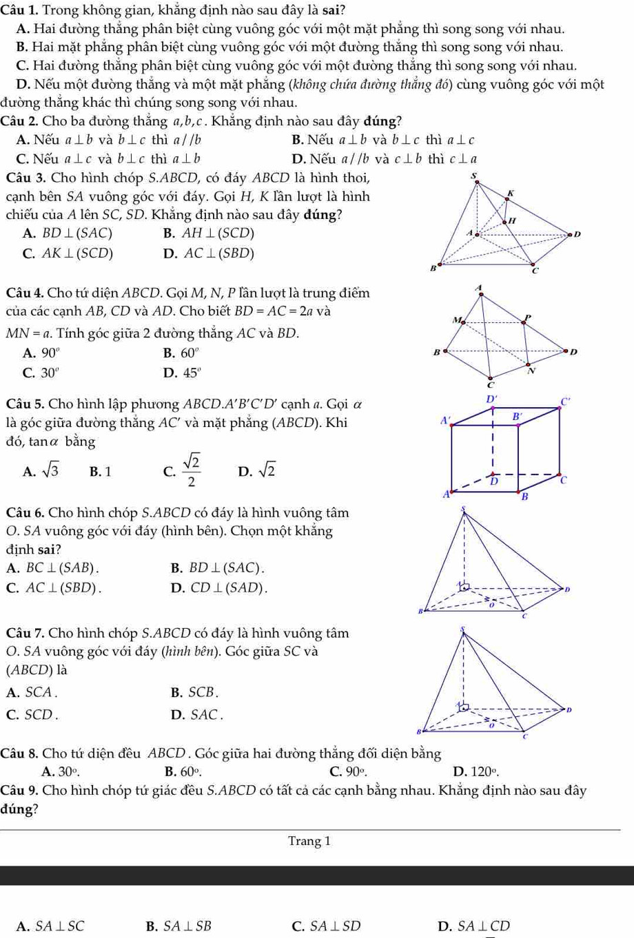 Trong không gian, khẳng định nào sau đây là sai?
A. Hai đường thắng phân biệt cùng vuông góc với một mặt phẳng thì song song với nhau.
B. Hai mặt phắng phân biệt cùng vuông góc với một đường thắng thì song song với nhau.
C. Hai đường thắng phân biệt cùng vuông góc với một đường thắng thì song song với nhau.
D. Nếu một đường thắng và một mặt phẳng (không chứa đường thắng đó) cùng vuông góc với một
đường thắng khác thì chúng song song với nhau.
Câu 2. Cho ba đường thắng a,b,c . Khẳng định nào sau đây đúng?
A. Nếu a⊥ b và b⊥ c thì a//b B. Nếu a⊥ b và b⊥ c thì a⊥ c
C. Nếu a⊥ c và b⊥ c thì a⊥ b D. Nếu a//b và c⊥ b thì c⊥ a
Câu 3. Cho hình chóp S.ABCD, có đáy ABCD là hình thoi,
cạnh bên SA vuông góc với đáy. Gọi H, K lần lượt là hình
chiếu của A lên SC, SD. Khẳng định nào sau đây đúng?
A. BD⊥ (SAC) B. AH⊥ (SCD)
C. AK⊥ (SCD) D. AC⊥ (SBD)
Câu 4. Cho tứ diện ABCD. Gọi M, N, P lần lượt là trung điểm
của các cạnh AB, CD và AD. Cho biết BD=AC=2a và
MN=a.. Tính góc giữa 2 đường thẳng AC và BD.
A. 90° B. 60°
C. 30° D. 45°
Câu 5. Cho hình lập phương ABC D. A'B'C'D' cạnh a. Gọi α
là góc giữa đường thắng AC' và mặt phẳng (ABCD). Khi
đó, tanα bang
A. sqrt(3) B. 1 C.  sqrt(2)/2  D. sqrt(2)
Câu 6. Cho hình chóp S.ABCD có đáy là hình vuông tâm
O. SA vuông góc với đáy (hình bên). Chọn một khắng
định sai?
A. BC⊥ (SAB). B. BD⊥ (SAC).
C. AC⊥ (SBD). D. CD⊥ (SAD).
Câu 7. Cho hình chóp S.ABCD có đáy là hình vuông tâm
O. SA vuông góc với đáy (hình bên). Góc giữa SC và
(ABCD) là
A. SCA . B.SCB.
C. SCD . D. SAC .
Câu 8. Cho tứ diện đều ABCD . Góc giữa hai đường thẳng đối diện bằng
A. 30°. B. 60°. C. 90°. D. 120°.
Câu 9. Cho hình chóp tứ giác đều S.ABCD có tất cả các cạnh bằng nhau. Khẳng định nào sau đây
dúng?
Trang 1
A. SA⊥ SC B. SA⊥ SB C. SA⊥ SD D. SA⊥ CD