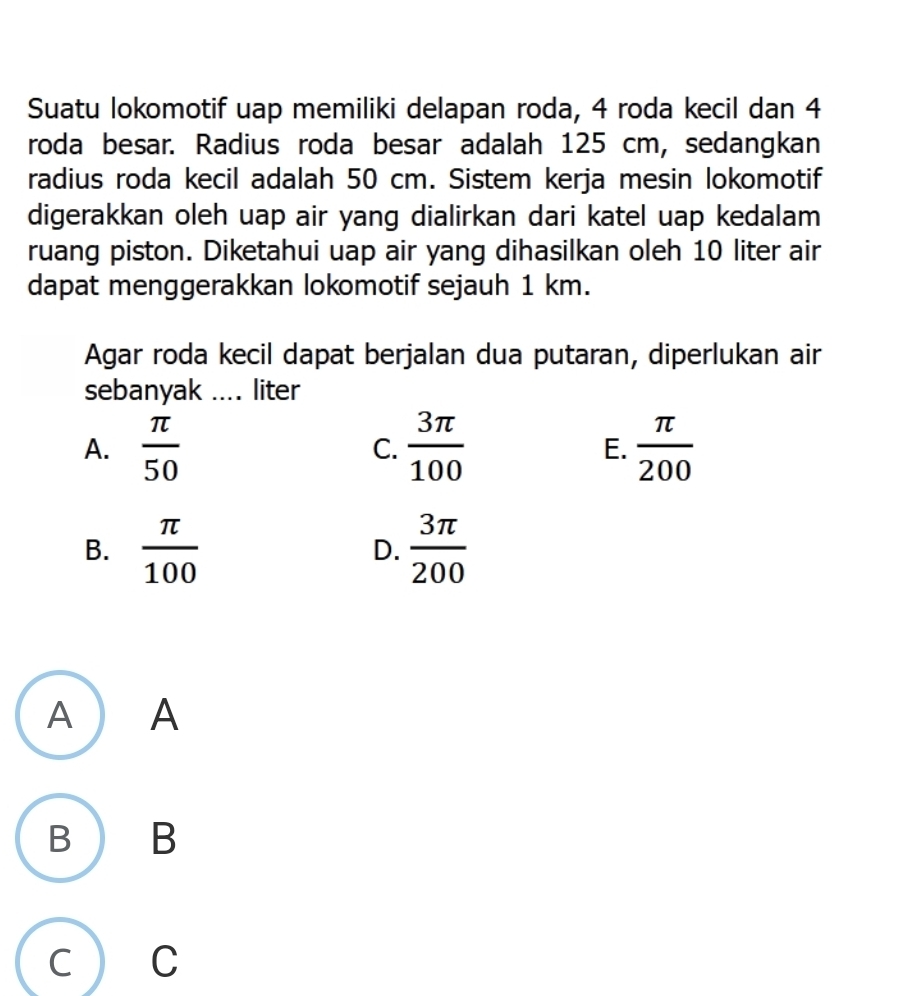 Suatu lokomotif uap memiliki delapan roda, 4 roda kecil dan 4
roda besar. Radius roda besar adalah 125 cm, sedangkan
radius roda kecil adalah 50 cm. Sistem kerja mesin lokomotif
digerakkan oleh uap air yang dialirkan dari katel uap kedalam
ruang piston. Diketahui uap air yang dihasilkan oleh 10 liter air
dapat menggerakkan lokomotif sejauh 1 km.
Agar roda kecil dapat berjalan dua putaran, diperlukan air
sebanyak .... liter
A.  π /50   3π /100   π /200 
C.
E.
B.  π /100   3π /200 
D.
A A
B B
C C