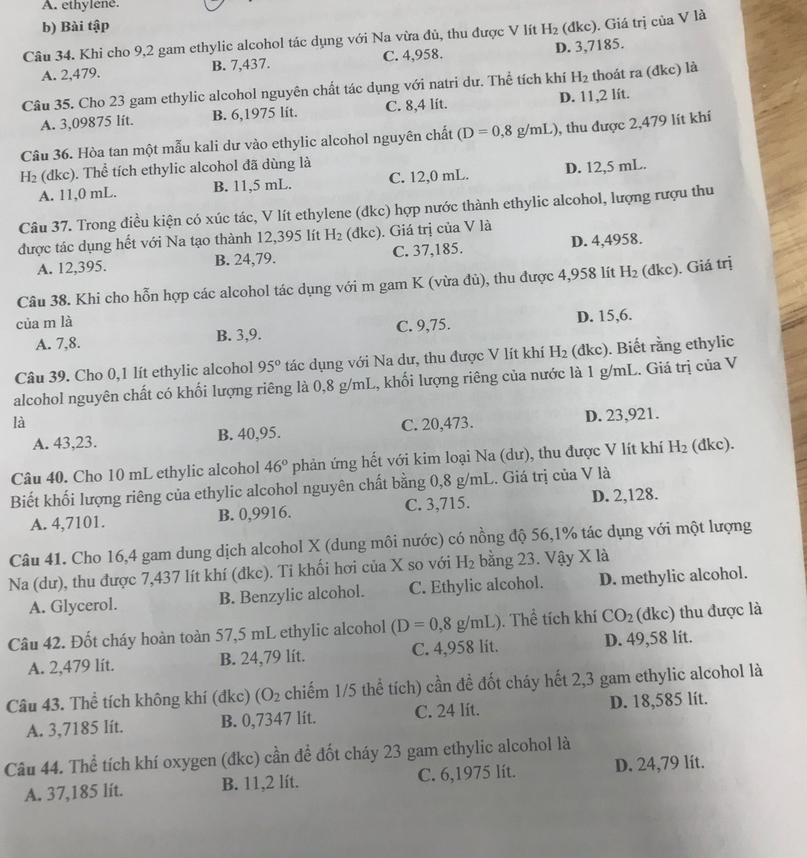 A. ethylene.
b) Bài tập
Câu 34. Khi cho 9,2 gam ethylic alcohol tác dụng với Na vừa đủ, thu được V lít H_2 (đkc). Giá trị của V là
A. 2,479. B. 7,437. C. 4,958. D. 3,7185.
Câu 35. Cho 23 gam ethylic alcohol nguyên chất tác dụng với natri dư. Thể tích khí H_2 thoát ra (đkc) là
A. 3,09875 lít. B. 6,1975 lít. C. 8,4 lít. D. 11,2 lít.
Câu 36. Hòa tan một mẫu kali dư vào ethylic alcohol nguyên chất (D=0,8g/mL) , thu được 2,479 lít khí
H₂ (đkc). Thể tích ethylic alcohol đã dùng là
A. 11,0 mL. B. 11,5 mL. C. 12,0 mL D. 12,5 mL.
Câu 37. Trong điều kiện có xúc tác, V lít ethylene (đkc) hợp nước thành ethylic alcohol, lượng rượu thu
được tác dụng hết với Na tạo thành 12,395 lít H_2 (đkc). Giá trị của V là
A. 12,395. B. 24,79. C. 37,185. D. 4,4958.
Câu 38. Khi cho hỗn hợp các alcohol tác dụng với m gam K (vừa đủ), thu được 4,958 lít H_2 (đkc). Giá trị
của m là
A. 7,8. B. 3,9. C. 9,75. D. 15,6.
Câu 39. Cho 0,1 lít ethylic alcohol 95° tác dụng với Na dư, thu được V lít khí H_2 (đkc). Biết rằng ethylic
alcohol nguyên chất có khối lượng riêng là 0,8 g/mL, khối lượng riêng của nước là 1 g/mL. Giá trị của V
là C. 20,473.
A. 43,23. B. 40,95. D. 23,921.
Câu 40. Cho 10 mL ethylic alcohol 46° phản ứng hết với kim loại Na (dư), thu được V lít khí H_2 (đkc).
Biết khối lượng riêng của ethylic alcohol nguyên chất bằng 0,8 g/mL. Giá trị của V là
A. 4,7101. B. 0,9916. C. 3,715. D. 2,128.
Câu 41. Cho 16,4 gam dung dịch alcohol X (dung môi nước) có nồng độ 56,1% tác dụng với một lượng
Na (dư), thu được 7,437 lít khí (đkc). Ti khối hơi của X so với H_2 bằng 23. Vậy X là
A. Glycerol. B. Benzylic alcohol. C. Ethylic alcohol. D. methylic alcohol.
Câu 42. Đốt cháy hoàn toàn 57,5 mL ethylic alcohol (D=0,8g/mL). Thể tích khí CO_2 (đkc) thu được là
A. 2,479 lít. B. 24,79 lít. C. 4,958 lít. D. 49,58 lit.
Câu 43. Thể tích không khí (đkc) (O_2 chiếm 1/5 thể tích) cần để đốt cháy hết 2,3 gam ethylic alcohol là
A. 3,7185 lít. B. 0,7347 lít. C. 24 lít. D. 18,585 lít.
Câu 44. Thể tích khí oxygen (đkc) cần để đốt cháy 23 gam ethylic alcohol là
A. 37,185 lít. B. 11,2 lít. C. 6,1975 lít. D. 24,79 lít.