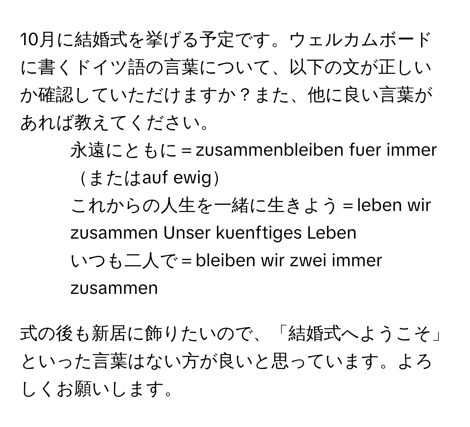 10月に結婚式を挙げる予定です。ウェルカムボードに書くドイツ語の言葉について、以下の文が正しいか確認していただけますか？また、他に良い言葉があれば教えてください。  
- 永遠にともに＝zusammenbleiben fuer immerまたはauf ewig  
- これからの人生を一緒に生きよう＝leben wir zusammen Unser kuenftiges Leben  
- いつも二人で＝bleiben wir zwei immer zusammen  

式の後も新居に飾りたいので、「結婚式へようこそ」といった言葉はない方が良いと思っています。よろしくお願いします。