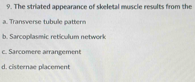 The striated appearance of skeletal muscle results from the
a. Transverse tubule pattern
b. Sarcoplasmic reticulum network
c. Sarcomere arrangement
d. cisternae placement