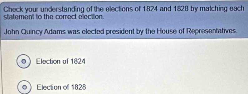 Check your understanding of the elections of 1824 and 1828 by matching each 
statement to the correct election. 
John Quincy Adams was elected president by the House of Representatives. 
Election of 1824
Election of 1828