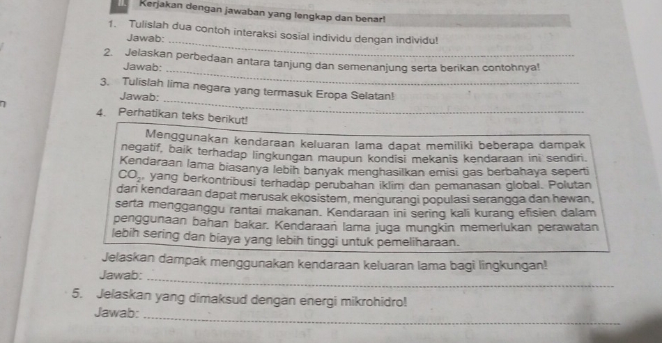 Kerjakan dengan jawaban yang lengkap dan benar! 
1. Tulislah dua contoh interaksi sosial individu dengan individu! 
Jawab: 
_ 
2. Jelaskan perbedaan antara tanjung dan semenanjung serta berikan contohnya! 
Jawab: 
_ 
_ 
3. Tulislah lima negara yang termasuk Eropa Selatan! 
Jawab: 
4. Perhatikan teks berikut! 
Menggunakan kendaraan keluaran lama dapat memiliki beberapa dampak 
negatif, baik terhadap lingkungan maupun kondisi mekanis kendaraan ini sendiri. 
Kendaraan lama biasanya lebin banyak menghasilkan emisi gas berbahaya seperti
CO_2 yang berkontribusi terhadap perubahan iklim dan pemanasan global. Polutan 
dari kendaraan dapat merusak ekosistem, mengurangi populasi serangga dan hewan, 
serta mengganggu rantai makanan. Kendaraan ini sering kali kurang efisien dalam 
penggunaan bahan bakar. Kendaraań lama juga mungkin memerlukan perawatan 
lebih sering dan biaya yang lebih tinggi untuk pemeliharaan. 
Jelaskan dampak menggunakan kendaraan keluaran lama bagi lingkungan! 
Jawab:_ 
5. Jelaskan yang dimaksud dengan energi mikrohidro! 
Jawab: 
_