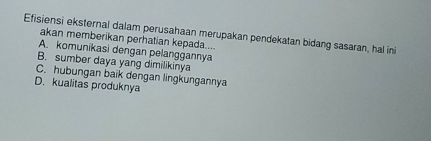 Efisiensi eksternal dalam perusahaan merupakan pendekatan bidang sasaran, hal ini
akan memberikan perhatian kepada....
A. komunikasi dengan pelanggannya
B. sumber daya yang dimilikinya
C. hubungan baik dengan lingkungannya
D. kualitas produknya