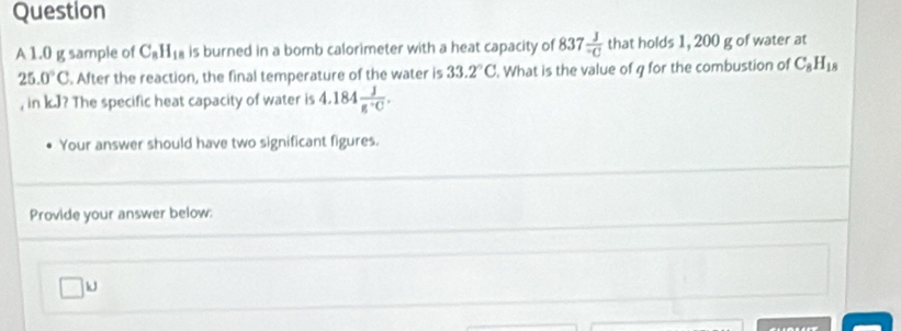 1.0 g sample of C_8H_18 is burned in a bomb calorimeter with a heat capacity of 837 3/-C  that holds 1, 200 g of water at
25.0°C. After the reaction, the final temperature of the water is 33.2°C. What is the value of q for the combustion of C_8H_18
, in k.J? The specific heat capacity of water is 4.184 J/g· C . 
Your answer should have two significant figures. 
Provide your answer below:
□ kJ