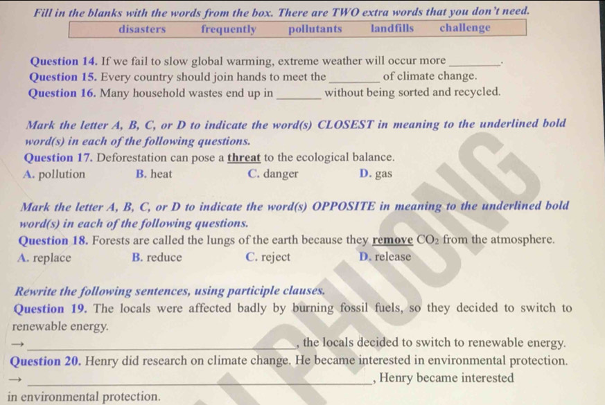 Fill in the blanks with the words from the box. There are TWO extra words that you don’t need.
disasters frequently pollutants landfills challenge
Question 14. If we fail to slow global warming, extreme weather will occur more _.
Question 15. Every country should join hands to meet the_ of climate change.
Question 16. Many household wastes end up in _without being sorted and recycled.
Mark the letter A, B, C, or D to indicate the word(s) CLOSEST in meaning to the underlined bold
word(s) in each of the following questions.
Question 17. Deforestation can pose a threat to the ecological balance.
A. pollution B. heat C. danger D. gas
Mark the letter A, B, C, or D to indicate the word(s) OPPOSITE in meaning to the underlined bold
word(s) in each of the following questions.
Question 18. Forests are called the lungs of the earth because they remove CO_2 from the atmosphere.
A. replace B. reduce C. reject D. release
Rewrite the following sentences, using participle clauses.
Question 19. The locals were affected badly by burning fossil fuels, so they decided to switch to
renewable energy.
_, the locals decided to switch to renewable energy.
Question 20. Henry did research on climate change. He became interested in environmental protection.
_, Henry became interested
in environmental protection.