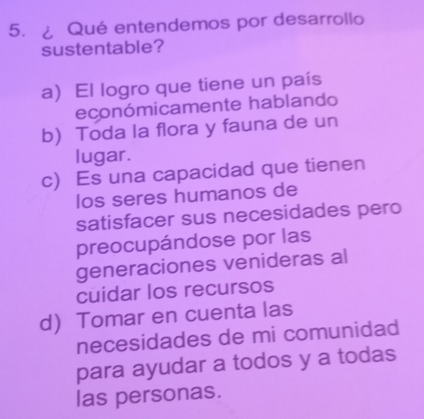 ¿ Qué entendemos por desarrollo
sustentable?
a) El logro que tiene un país
económicamente hablando
b) Toda la flora y fauna de un
lugar.
c) Es una capacidad que tienen
los seres humanos de
satisfacer sus necesidades pero
preocupándose por las
generaciones venideras al
cuidar los recursos
d Tomar en cuenta las
necesidades de mi comunidad
para ayudar a todos y a todas
las personas.