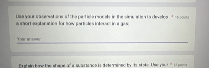 Use your observations of the particle models in the simulation to develop * 16 points 
a short explanation for how particles interact in a gas: 
Your answer 
Explain how the shape of a substance is determined by its state. Use your * 16 points