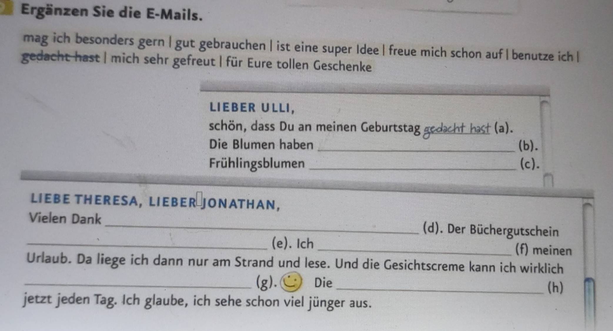 Ergänzen Sie die E-Mails. 
mag ich besonders gern | gut gebrauchen |ist eine super Idee| freue mich schon auf|benutze ich | 
gedacht hast | mich sehr gefreut | für Eure tollen Geschenke 
LIEBER ULLI, 
schön, dass Du an meinen Geburtstag gedacht hast (a). 
Die Blumen haben _(b). 
Frühlingsblumen (c). 
LIEBE THERESA, LIEBER JONATHAN, 
Vielen Dank _(d). Der Büchergutschein 
_(e). Ich _(f) meinen 
Urlaub. Da liege ich dann nur am Strand und lese. Und die Gesichtscreme kann ich wirklich 
_(g). Die_ 
(h) 
jetzt jeden Tag. Ich glaube, ich sehe schon viel jünger aus.