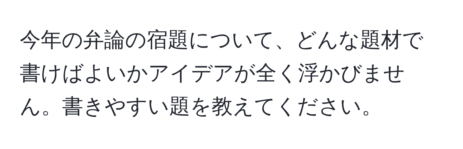 今年の弁論の宿題について、どんな題材で書けばよいかアイデアが全く浮かびません。書きやすい題を教えてください。