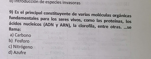 d) introducción de especies invasoras
9) Es el principal constituyente de varias moléculas orgánicas
fundamentales para los seres vivos, como las proteínas, los
ácidos nucleicos (ADN y ARN), la clorofila, entre otras. ...se
Ilama:
a) Carbono
b) Fosforo
c) Nitrógeno
d) Azufre