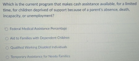 Which is the current program that makes cash assistance available, for a limited
time, for children deprived of support because of a parent’s absence, death,
incapacity, or unemployment?
Federal Medical Assistance Percentage
Aid to Families with Dependent Children
Qualified Working Disabled Individuals
Temporary Assistance for Needy Families