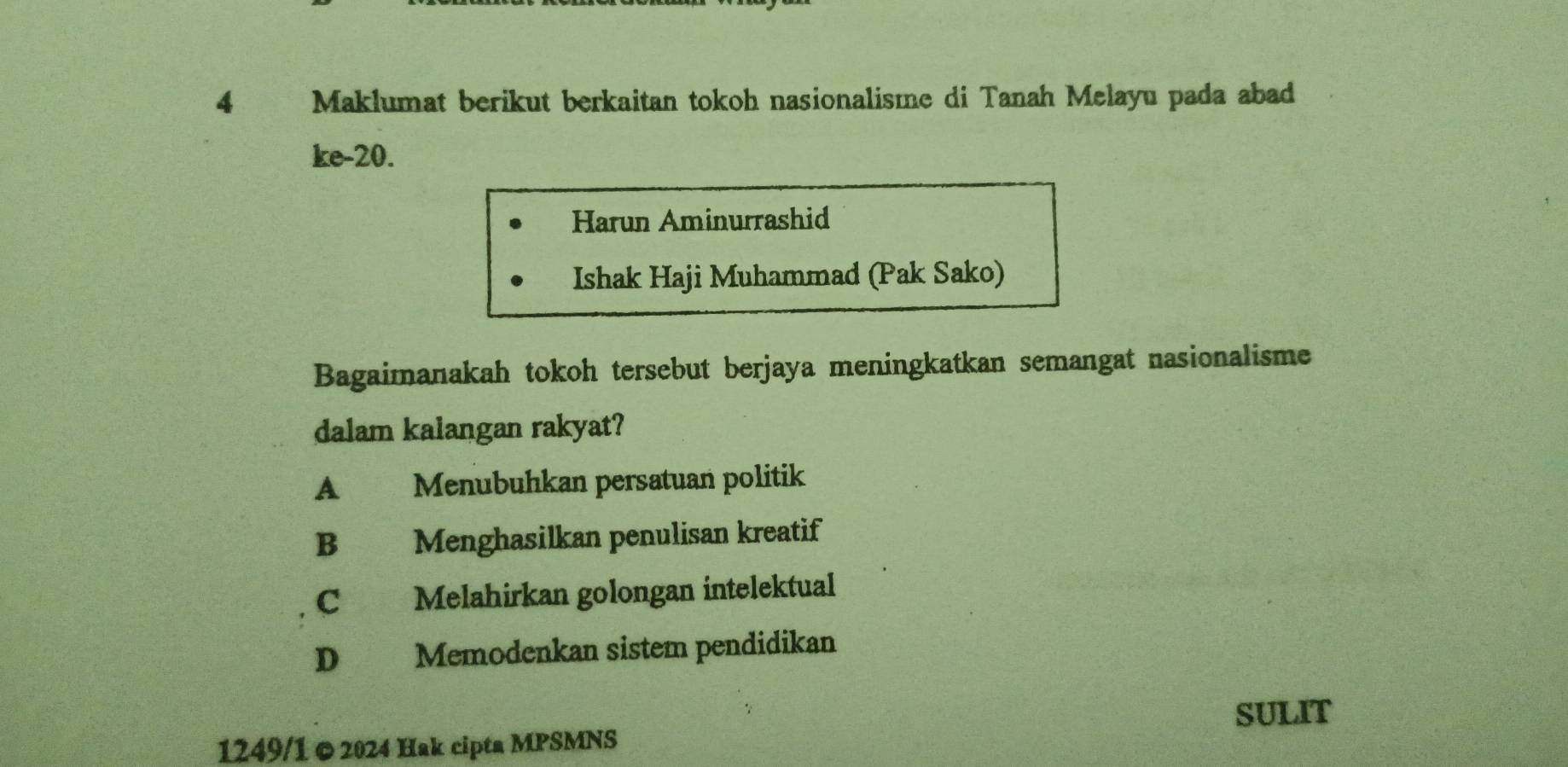 Maklumat berikut berkaitan tokoh nasionalisme di Tanah Melayu pada abad
ke- 20.
Harun Aminurrashid
Ishak Haji Muhammad (Pak Sako)
Bagaimanakah tokoh tersebut berjaya meningkatkan semangat nasionalisme
dalam kalangan rakyat?
A Menubuhkan persatuan politik
B Menghasilkan penulisan kreatif
C Melahirkan golongan intelektual
D Memodenkan sistem pendidikan
SULIT
1249/1 © 2024 Hak cipta MPSMNS