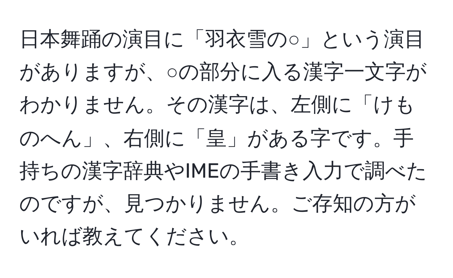 日本舞踊の演目に「羽衣雪の○」という演目がありますが、○の部分に入る漢字一文字がわかりません。その漢字は、左側に「けものへん」、右側に「皇」がある字です。手持ちの漢字辞典やIMEの手書き入力で調べたのですが、見つかりません。ご存知の方がいれば教えてください。