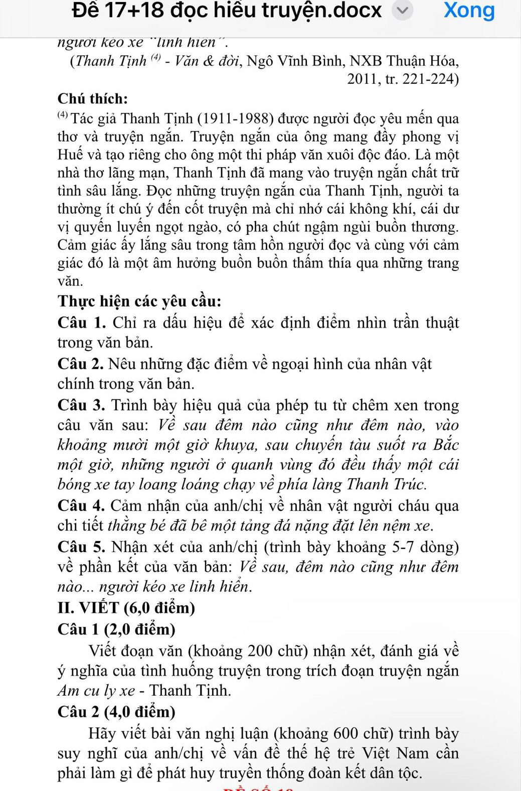 Đề 17+18 đọc hiều truyện.docx Xong
người keo xe ¨lình hiên''.
(Thanh Tịnh (') - Văn & đời, Ngô Vĩnh Bình, NXB Thuận Hóa,
2011, tr. 221-224)
Chú thích:
* Tác giả Thanh Tịnh (1911-1988) được người đọc yêu mến qua
thơ và truyện ngắn. Truyện ngắn của ông mang đầy phong vị
Huế và tạo riêng cho ông một thi pháp văn xuôi độc đáo. Là một
nhà thơ lãng mạn, Thanh Tịnh đã mang vào truyện ngắn chất trữ
tình sâu lắng. Đọc những truyện ngắn của Thanh Tịnh, người ta
thường ít chú ý đến cốt truyện mà chỉ nhớ cái không khí, cái dư
vị quyến luyến ngọt ngào, có pha chút ngậm ngùi buồn thương.
Cảm giác ấy lắng sâu trong tâm hồn người đọc và cùng với cảm
giác đó là một âm hưởng buồn buồn thấm thía qua những trang
văn.
Thực hiện các yêu cầu:
Câu 1. Chỉ ra dấu hiệu để xác định điểm nhìn trần thuật
trong văn bản.
Câu 2. Nêu những đặc điểm về ngoại hình của nhân vật
chính trong văn bản.
Câu 3. Trình bày hiệu quả của phép tu từ chêm xen trong
câu văn sau: Về sau đêm nào cũng như đêm nào, vào
khoảng mười một giờ khuya, sau chuyến tàu suốt ra Bắc
một giờ, những người ở quanh vùng đó đều thấy một cái
bóng xe tay loang loáng chạy về phía làng Thanh Trúc.
Câu 4. Cảm nhận của anh/chị về nhân vật người cháu qua
chi tiết thằng bé đã bê một tảng đá nặng đặt lên nệm xe.
Câu 5. Nhận xét của anh/chị (trình bày khoảng 5-7 dòng)
về phần kết của văn bản: Về sau, đêm nào cũng như đêm
nào... người kéo xe linh hiển.
II. VIÉT (6,0 điểm)
Câu 1 (2,0 điểm)
Viết đoạn văn (khoảng 200 chữ) nhận xét, đánh giá về
ý nghĩa của tình huống truyện trong trích đoạn truyện ngắn
Am cu ly xe - Thanh Tịnh.
Câu 2 (4,0 điểm)
Hãy viết bài văn nghị luận (khoảng 600 chữ) trình bày
suy nghĩ của anh/chị về vấn đề thế hệ trẻ Việt Nam cần
phải làm gì để phát huy truyền thống đoàn kết dân tộc.