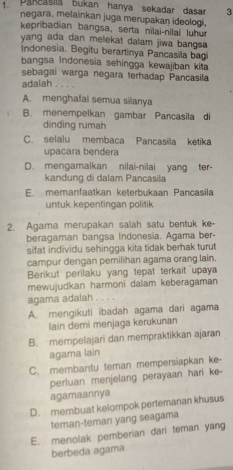 Pancasiia bukan hanya sekadar dasar 3
negara, melainkan juga merupakan ideologi,
kepribadian bangsa, serta nilai-nilai luhur
yang ada dan melekat dalam jiwa bangsa
Indonesia. Begitu berartinya Pancasila bagi
bangsa Indonesia sehingga kewajiban kita
sebagai warga negara terhadap Pancasila
adalah .. . .
A. menghafal semua silanya
B. menempelkan gambar Pancasila di
dinding rumah
C. selalu membaca Pancasila ketika
upacara bendera
D. mengamalkan nilai-nilai yang ter-
kandung di dalam Pancasila
E. memanfaatkan keterbukaan Pancasila
untuk kepentingan politik
2. Agama merupakan salah satu bentuk ke-
beragaman bangsa Indonesia. Agama ber-
sifat individu sehingga kita tidak berhak turut
campur dengan pemilihan agama orang lain.
Berikut perilaku yang tepat terkait upaya
mewujudkan harmoni dalam keberagaman
agama adalah . . . .
A. mengikuti ibadah agama dari agama
lain demi menjaga kerukunan
B. mempelajari dan mempraktikkan ajaran
agama lain
C. membantu teman mempersiapkan ke-
perluan menjelang perayaan hari ke-
agamaannya
D. membuat kelompok pertemanan khusus
teman-teman yang seagama
E. menolak pemberian dari teman yang
berbeda agama