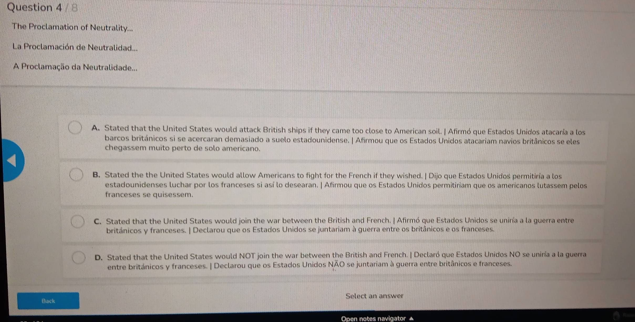 The Proclamation of Neutrality...
La Proclamación de Neutralidad...
A Proclamação da Neutralidade...
A. Stated that the United States would attack British ships if they came too close to American soil. | Afirmó que Estados Unidos atacaría a los
barcos británicos si se acercaran demasiado a suelo estadounidense. | Afirmou que os Estados Unidos atacariam navios britânicos se eles
chegassem muito perto de solo americano.
B. Stated the the United States would allow Americans to fight for the French if they wished. | Dijo que Estados Unidos permitiría a los
estadounidenses luchar por los franceses si así lo desearan. | Afirmou que os Estados Unidos permitiriam que os americanos lutassem pelos
franceses se quisessem.
C. Stated that the United States would join the war between the British and French. | Afirmó que Estados Unidos se uniría a la guerra entre
británicos y franceses. | Declarou que os Estados Unidos se juntariam à guerra entre os britânicos e os franceses.
D. Stated that the United States would NOT join the war between the British and French. | Declaró que Estados Unidos NO se uniría a la guerra
entre británicos y franceses. | Declarou que os Estados Unidos NAO se juntariam à guerra entre britânicos e franceses.
Select an answer
Back
Open notes navigator ▲