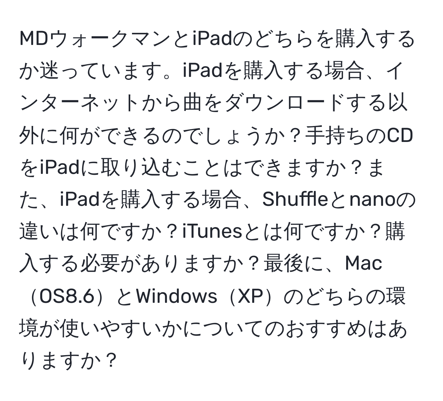 MDウォークマンとiPadのどちらを購入するか迷っています。iPadを購入する場合、インターネットから曲をダウンロードする以外に何ができるのでしょうか？手持ちのCDをiPadに取り込むことはできますか？また、iPadを購入する場合、Shuffleとnanoの違いは何ですか？iTunesとは何ですか？購入する必要がありますか？最後に、MacOS8.6とWindowsXPのどちらの環境が使いやすいかについてのおすすめはありますか？