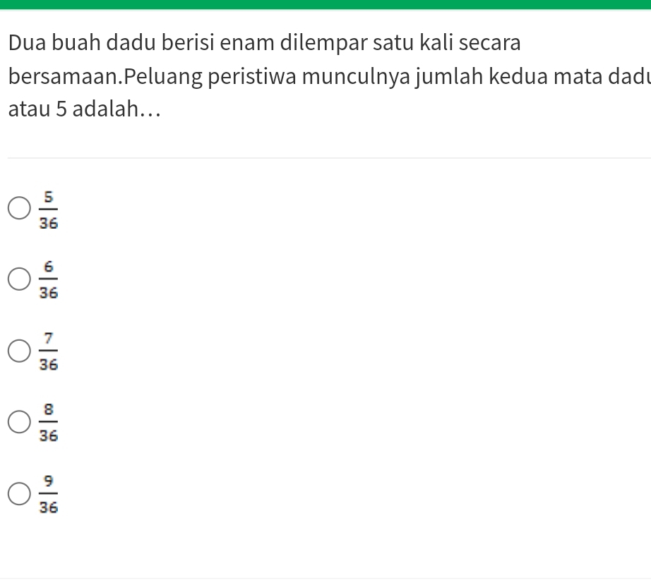 Dua buah dadu berisi enam dilempar satu kali secara
bersamaan.Peluang peristiwa munculnya jumlah kedua mata dad
atau 5 adalah…..
 5/36 
 6/36 
 7/36 
 8/36 
 9/36 