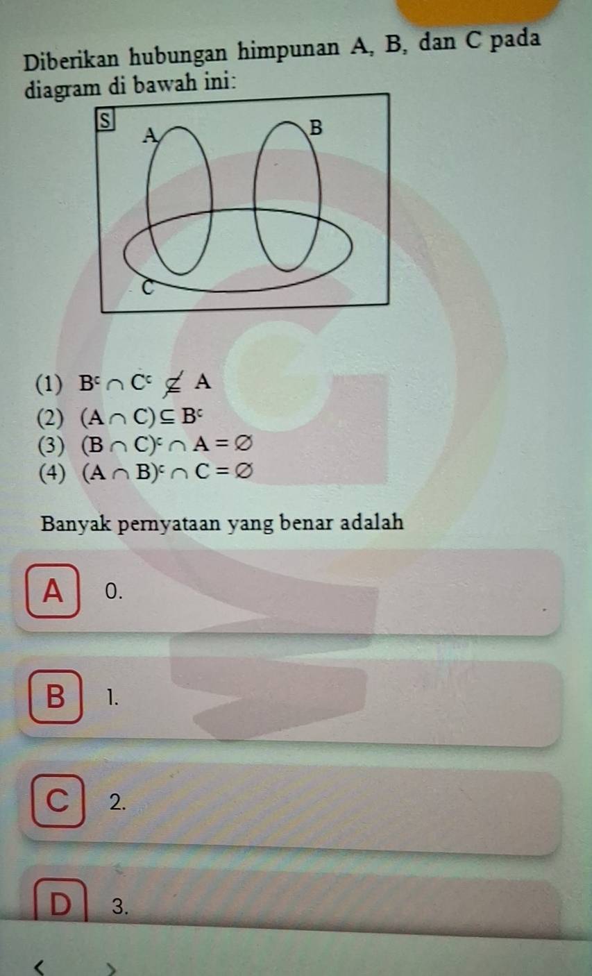 Diberikan hubungan himpunan A, B, dan C pada
diagram di bawah ini:
s
A
B
C
(1) B^c∩ C^c∉ A
(2) (A∩ C)⊂eq B^c
(3) (B∩ C)^:∩ A=varnothing
(4) (A∩ B)^c∩ C=varnothing
Banyak pernyataan yang benar adalah
A 0.
B 1.
C 2.
D 3.
<