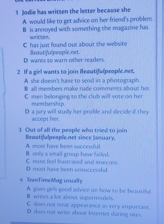 Jodie has written the letter because she
A would like to get advice on her friend's problem.
B is annoyed with something the magazine has
written.
C has just found out about the website
Beautifulpeople.net.
D wants to warn other readers.
2 If a girl wants to join Beautifulpeople.net,
A she doesn't have to send in a photograph.
B all members make rude comments about her.
C men belonging to the club will vote on her
membership.
D a jury will study her profile and decide if they
accept her.
3 Out of all the people who tried to join
Beautifulpeople.net since January,
A most have been successful.
B only a small group have failed.
C most feel frustrated and insecure.
D most have been unsuccessful.
4 TeenTimeMag usually
A gives girls good advice on how to be beautiful.
B writes a lot about supermodels.
C does not treat appearance as very important.
D does not write about Internet dating sites.