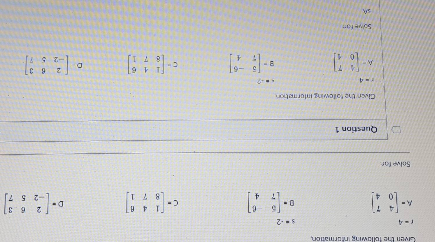 Given the following information,
r=4
s=-2
A=beginbmatrix 4&7 0&4endbmatrix
B=beginbmatrix 5&-6 7&4endbmatrix
C=beginbmatrix 1&4&6 8&7&1endbmatrix
D=beginbmatrix 2&6&3 -2&5&7endbmatrix
Solve for: 
Question 1 
Given the following information,
r=4
s=-2
A=beginbmatrix 4&7 0&4endbmatrix
B=beginbmatrix 5&-6 7&4endbmatrix
C=beginbmatrix 1&4&6 8&7&1endbmatrix
D=beginbmatrix 2&6&3 -2&5&7endbmatrix
Solve for: 
sA